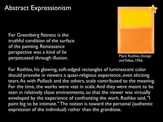 Mark Rothko, Orange
andYellow, 1956.
Abstract Expressionism
For Rothko, his glowing, soft-edged rectangles of luminescent color
should provoke in viewers a quasi-religious experience, even eliciting
tears.As with Pollock and the others, scale contributed to the meaning.
For the time, the works were vast in scale.And they were meant to be
seen in relatively close environments, so that the viewer was virtually
enveloped by the experience of confronting the work. Rothko said, "I
paint big to be intimate." The notion is toward the personal (authentic
expression of the individual) rather than the grandiose.
For Greenberg ﬂatness is the
truthful condition of the surface
of the painting. Renaissance
perspective was a kind of lie
perpetuated through illusion.
 