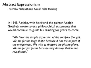 In 1943, Rothko, with his friend the painter Adolph
Gottlieb, wrote several philosophical statements that
would continue to guide his painting for years to come:
"We favor the simple expression of the complex thought.
We are for the large shape because it has the impact of
the unequivocal. We wish to reassert the picture plane.
We are for ﬂat forms because they destroy illusion and
reveal truth."
The NewYork School: Color Field Painting
Abstract Expressionism
 