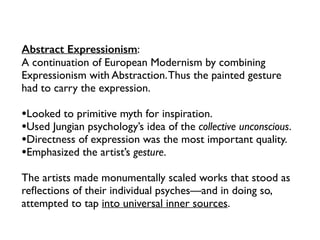 Abstract Expressionism:
A continuation of European Modernism by combining
Expressionism with Abstraction.Thus the painted gesture
had to carry the expression.
•Looked to primitive myth for inspiration.
•Used Jungian psychology’s idea of the collective unconscious.
•Directness of expression was the most important quality.
•Emphasized the artist’s gesture.
The artists made monumentally scaled works that stood as
reﬂections of their individual psyches—and in doing so,
attempted to tap into universal inner sources.
 