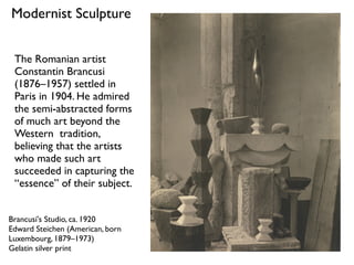 Brancusi's Studio, ca. 1920
Edward Steichen (American, born
Luxembourg, 1879–1973)
Gelatin silver print
Modernist Sculpture
The Romanian artist
Constantin Brancusi
(1876–1957) settled in
Paris in 1904. He admired
the semi-abstracted forms
of much art beyond the
Western tradition,
believing that the artists
who made such art
succeeded in capturing the
“essence” of their subject.
 