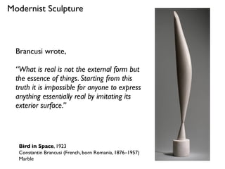 Bird in Space, 1923
Constantin Brancusi (French, born Romania, 1876–1957)
Marble
Modernist Sculpture
Brancusi wrote,
“What is real is not the external form but
the essence of things. Starting from this
truth it is impossible for anyone to express
anything essentially real by imitating its
exterior surface.”
 