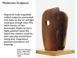 Hepworth, Barbara,
Dame, 1903-1975
Forms in Echelon,
1938
Modernist Sculpture
Hepworth made exquisitely
crafted sculptures punctuated
with holes so that air and light
could pass through them.This
work consists of two
biomorphic shapes carved in
highly polished wood. She
hoped that viewers would let
their eyes play around them,
letting their imaginations
generate associations and
meanings.
 