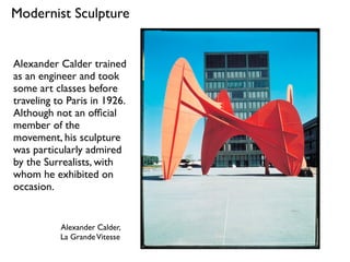 Alexander Calder,
La GrandeVitesse
Modernist Sculpture
Alexander Calder trained
as an engineer and took
some art classes before
traveling to Paris in 1926.
Although not an ofﬁcial
member of the
movement, his sculpture
was particularly admired
by the Surrealists, with
whom he exhibited on
occasion.
 