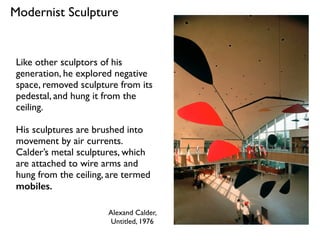Alexand Calder,
Untitled, 1976
Modernist Sculpture
Like other sculptors of his
generation, he explored negative
space, removed sculpture from its
pedestal, and hung it from the
ceiling.
His sculptures are brushed into
movement by air currents.
Calder’s metal sculptures, which
are attached to wire arms and
hung from the ceiling, are termed
mobiles.
 