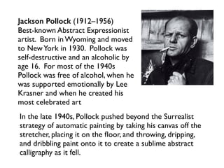 In the late 1940s, Pollock pushed beyond the Surrealist
strategy of automatic painting by taking his canvas off the
stretcher, placing it on the ﬂoor, and throwing, dripping,
and dribbling paint onto it to create a sublime abstract
calligraphy as it fell.
Jackson Pollock (1912–1956)
Best-known Abstract Expressionist
artist. Born in Wyoming and moved
to NewYork in 1930. Pollock was
self-destructive and an alcoholic by
age 16. For most of the 1940s
Pollock was free of alcohol, when he
was supported emotionally by Lee
Krasner and when he created his
most celebrated art
 