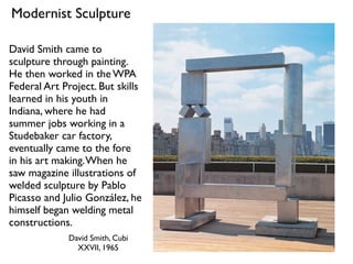 David Smith, Cubi
XXVII, 1965
Modernist Sculpture
David Smith came to
sculpture through painting.
He then worked in the WPA
Federal Art Project. But skills
learned in his youth in
Indiana, where he had
summer jobs working in a
Studebaker car factory,
eventually came to the fore
in his art making.When he
saw magazine illustrations of
welded sculpture by Pablo
Picasso and Julio González, he
himself began welding metal
constructions.
 