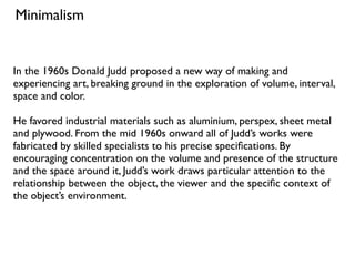 In the 1960s Donald Judd proposed a new way of making and
experiencing art, breaking ground in the exploration of volume, interval,
space and color.
He favored industrial materials such as aluminium, perspex, sheet metal
and plywood. From the mid 1960s onward all of Judd’s works were
fabricated by skilled specialists to his precise speciﬁcations. By
encouraging concentration on the volume and presence of the structure
and the space around it, Judd’s work draws particular attention to the
relationship between the object, the viewer and the speciﬁc context of
the object’s environment.
Minimalism
 