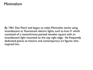 By 1961 Dan Flavin had begun to make Minimalist works using
incandescent or ﬂuorescent electric lights, such as Icon I1 which
consisted of a monochrome painted wooden square with an
incandescent light mounted on the top right edge. He frequently
dedicated pieces to historic and contemporary art ﬁgures who
inspired him.
Minimalism
 