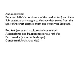 Anti-modernism
Because of AbEx’s dominance of the market for $ and ideas.
Subsequent artists sought to distance themselves from the
aims of Abstract Expressionism and Modernist Sculpture.
Pop Art (art as mass culture and commerce)
Assemblages and Happenings (art as real life)
Earthworks (art in the landscape)
Conceptual Art (art as idea)
 