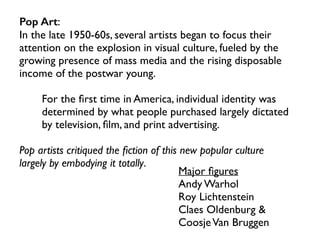 Pop Art:
In the late 1950-60s, several artists began to focus their
attention on the explosion in visual culture, fueled by the
growing presence of mass media and the rising disposable
income of the postwar young.
For the ﬁrst time in America, individual identity was
determined by what people purchased largely dictated
by television, ﬁlm, and print advertising.
Pop artists critiqued the ﬁction of this new popular culture
largely by embodying it totally.
Major ﬁgures
Andy Warhol
Roy Lichtenstein
Claes Oldenburg &
CoosjeVan Bruggen
 