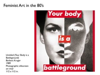 Feminist Art in the 80’s
Untitled (Your Body is a
Battleground)
Barbara Kruger
1989
Photographic silkscreen
on vinyl
112 x...