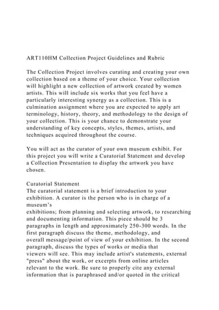 ART110HM Collection Project Guidelines and Rubric
The Collection Project involves curating and creating your own
collection based on a theme of your choice. Your collection
will highlight a new collection of artwork created by women
artists. This will include six works that you feel have a
particularly interesting synergy as a collection. This is a
culmination assignment where you are expected to apply art
terminology, history, theory, and methodology to the design of
your collection. This is your chance to demonstrate your
understanding of key concepts, styles, themes, artists, and
techniques acquired throughout the course.
You will act as the curator of your own museum exhibit. For
this project you will write a Curatorial Statement and develop
a Collection Presentation to display the artwork you have
chosen.
Curatorial Statement
The curatorial statement is a brief introduction to your
exhibition. A curator is the person who is in charge of a
museum’s
exhibitions; from planning and selecting artwork, to researching
and documenting information. This piece should be 3
paragraphs in length and approximately 250-300 words. In the
first paragraph discuss the theme, methodology, and
overall message/point of view of your exhibition. In the second
paragraph, discuss the types of works or media that
viewers will see. This may include artist's statements, external
"press" about the work, or excerpts from online articles
relevant to the work. Be sure to properly cite any external
information that is paraphrased and/or quoted in the critical
 