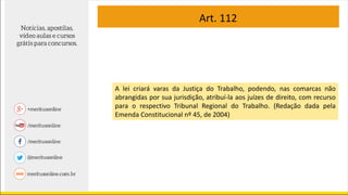 Art. 112
A lei criará varas da Justiça do Trabalho, podendo, nas comarcas não
abrangidas por sua jurisdição, atribuí-la aos juízes de direito, com recurso
para o respectivo Tribunal Regional do Trabalho. (Redação dada pela
Emenda Constitucional nº 45, de 2004)
 