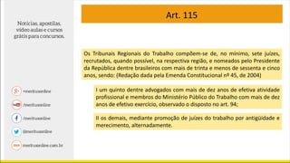 Art. 115
Os Tribunais Regionais do Trabalho compõem-se de, no mínimo, sete juízes,
recrutados, quando possível, na respectiva região, e nomeados pelo Presidente
da República dentre brasileiros com mais de trinta e menos de sessenta e cinco
anos, sendo: (Redação dada pela Emenda Constitucional nº 45, de 2004)
I um quinto dentre advogados com mais de dez anos de efetiva atividade
profissional e membros do Ministério Público do Trabalho com mais de dez
anos de efetivo exercício, observado o disposto no art. 94;
II os demais, mediante promoção de juízes do trabalho por antigüidade e
merecimento, alternadamente.
 