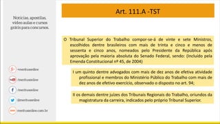 O Tribunal Superior do Trabalho compor-se-á de vinte e sete Ministros,
escolhidos dentre brasileiros com mais de trinta e cinco e menos de
sessenta e cinco anos, nomeados pelo Presidente da República após
aprovação pela maioria absoluta do Senado Federal, sendo: (Incluído pela
Emenda Constitucional nº 45, de 2004)
I um quinto dentre advogados com mais de dez anos de efetiva atividade
profissional e membros do Ministério Público do Trabalho com mais de
dez anos de efetivo exercício, observado o disposto no art. 94;
II os demais dentre juízes dos Tribunais Regionais do Trabalho, oriundos da
magistratura da carreira, indicados pelo próprio Tribunal Superior.
Art. 111.A -TST
 