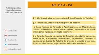Art. 111.A - TST
§ 1º A lei disporá sobre a competência do Tribunal Superior do Trabalho.
§ 2º Funcionarão junto ao Tribunal Superior do Trabalho:
I a Escola Nacional de Formação e Aperfeiçoamento de Magistrados do
Trabalho, cabendo-lhe, dentre outras funções, regulamentar os cursos
oficiais para o ingresso e promoção na carreira;
II o Conselho Superior da Justiça do Trabalho, cabendo-lhe exercer, na
forma da lei, a supervisão administrativa, orçamentária, financeira e
patrimonial da Justiça do Trabalho de primeiro e segundo graus, como
órgão central do sistema, cujas decisões terão efeito vinculante.
 
