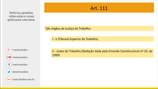 Art. 111
São órgãos da Justiça do Trabalho:
I - o Tribunal Superior do Trabalho;
II - Juízes do Trabalho.(Redação dada pela Emenda Constitucional nº 24, de
1999)
 