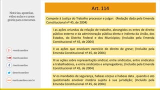 Art. 114
Compete à Justiça do Trabalho processar e julgar: (Redação dada pela Emenda
Constitucional nº 45, de 2004)
I as ações oriundas da relação de trabalho, abrangidos os entes de direito
público externo e da administração pública direta e indireta da União, dos
Estados, do Distrito Federal e dos Municípios; (Incluído pela Emenda
Constitucional nº 45, de 2004)
II as ações que envolvam exercício do direito de greve; (Incluído pela
Emenda Constitucional nº 45, de 2004)
III as ações sobre representação sindical, entre sindicatos, entre sindicatos
e trabalhadores, e entre sindicatos e empregadores; (Incluído pela Emenda
Constitucional nº 45, de 2004)
IV os mandados de segurança, habeas corpus e habeas data , quando o ato
questionado envolver matéria sujeita à sua jurisdição; (Incluído pela
Emenda Constitucional nº 45, de 2004)
 