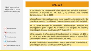 Art. 114
V os conflitos de competência entre órgãos com jurisdição trabalhista,
ressalvado o disposto no art. 102, I, o; (Incluído pela Emenda
Constitucional nº 45, de 2004)
VI as ações de indenização por dano moral ou patrimonial, decorrentes da
relação de trabalho; (Incluído pela Emenda Constitucional nº 45, de 2004)
VII as ações relativas às penalidades administrativas impostas aos
empregadores pelos órgãos de fiscalização das relações de trabalho;
(Incluído pela Emenda Constitucional nº 45, de 2004)
VIII a execução, de ofício, das contribuições sociais previstas no art. 195, I,
a , e II, e seus acréscimos legais, decorrentes das sentenças que proferir;
(Incluído pela Emenda Constitucional nº 45, de 2004)
X outras controvérsias decorrentes da relação de trabalho, na forma da lei.
(Incluído pela Emenda Constitucional nº 45, de 2004)
 