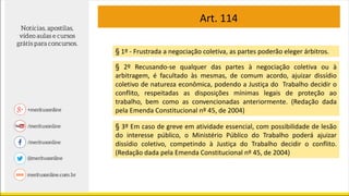 Art. 114
§ 1º - Frustrada a negociação coletiva, as partes poderão eleger árbitros.
§ 2º Recusando-se qualquer das partes à negociação coletiva ou à
arbitragem, é facultado às mesmas, de comum acordo, ajuizar dissídio
coletivo de natureza econômica, podendo a Justiça do Trabalho decidir o
conflito, respeitadas as disposições mínimas legais de proteção ao
trabalho, bem como as convencionadas anteriormente. (Redação dada
pela Emenda Constitucional nº 45, de 2004)
§ 3º Em caso de greve em atividade essencial, com possibilidade de lesão
do interesse público, o Ministério Público do Trabalho poderá ajuizar
dissídio coletivo, competindo à Justiça do Trabalho decidir o conflito.
(Redação dada pela Emenda Constitucional nº 45, de 2004)
 
