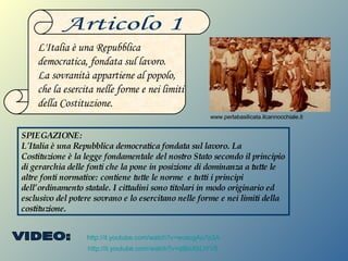 http://it.youtube.com/watch?v=wcecgAo7p3A http://it.youtube.com/watch?v=qtBoXbLlYV8 Articolo 1 L'Italia è una Repubblica democratica, fondata sul lavoro. La sovranità appartiene al popolo, che la esercita nelle forme e nei limiti della Costituzione. SPIEGAZIONE: L'Italia è una Repubblica democratica fondata sul lavoro. La Costituzione è la legge fondamentale del nostro Stato secondo il principio di gerarchia delle fonti che la pone in posizione di dominanza a tutte le altre fonti normative: contiene tutte le norme  e tutti i principi dell’ordinamento statale. I cittadini sono titolari in modo originario ed esclusivo del potere sovrano e lo esercitano nelle forme e nei limiti della costituzione. www.perlabasilicata.ilcannocchiale.it VIDEO: 
