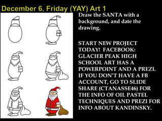 Draw the SANTA with a
background, and date the
drawing.
START NEW PROJECT
TODAY! FACEBOOK:
GLACIER PEAK HIGH
SCHOOL ART HAS A
POWERPOINT AND A PREZI.
IF YOU DON’T HAVE A FB
ACCOUNT, GO TO SLIDE
SHARE (CTANASSE46) FOR
THE INFO OF OIL PASTEL
TECHNIQUES AND PREZI FOR
INFO ABOUT KANDINSKY.

 