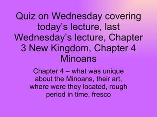 Quiz on Wednesday covering today’s lecture, last Wednesday’s lecture, Chapter 3 New Kingdom, Chapter 4 Minoans Chapter 4 – what was unique about the Minoans, their art, where were they located, rough period in time, fresco 