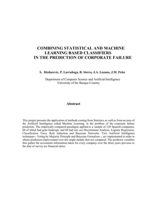 COMBINING STATISTICAL AND MACHINE
LEARNING BASED CLASSIFIERS
IN THE PREDICTION OF CORPORATE FAILURE
S. Dizdarevic, P. Larrañaga, B. Sierra, J.A. Lozano, J.M. Peña
Department of Computer Science and Artificial Intelligence
University of the Basque Country
Abstract
This project presents the application of methods coming from Statistics as well as from an area of
the Artificial Intelligence called Machine Learning, in the problem of the corporate failure
prediction. The empirically compared paradigms applied to a sample of 120 Spanish companies,
60 of which had gone bankrupt, and 60 had not, are Discriminant Analysis, Logistic Regression,
Classification Trees, Rule Induction and Bayesian Networks. Two Artificial Intelligence
techniques - Voting by Majority Principle and Bayesian Formalism -, are implemented in order to
obtain prediction improvement over the single models that are compared. The predictor variables
that gather the accountant information taken for every company over the three years previous to
the date of survey are financial ratios.
 