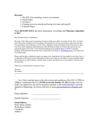 Rewards:
     1. The JOY of an enriching, creative environment.
     2. Good Grades
     3. Art Shows
     4. Creating your own artwork and having it to share and enjoy
     5. I-pod privileges.

Please RETURN ONLY the below information. Art syllabus due Thursday, September
6, 2011.

Dear Parent(s) and/ or Guardian(s),

My name is Ms. Moore and I am looking forward to being your child’s art teacher for the 2011-12 school
year! I have been teaching art at Pinconning Area Schools for over ten years and not only teach, but also
live and embrace our community as well. I have a Bachelor of Fine arts degree from Bowling Green State
University, have studied art and architecture at the Richmond College in London, and received my Art
Education degree from SVSU. I am currently finishing up my graduate degree at SVSU in mastery
teaching. Please note that the easiest way to contact me is via email at: mooreb@pasd.org. I can assure you
of a prompt reply.

Please read the above syllabus to ensure you agree to my expectations for your student in my class. Also, it
is important to fill out the contact information so that I can contact you for behavior issues promptly before
they escalate to an office referral, or better yet, so that I can inform you of your student’s success in the
art classroom.

Thank you. I look forward to seeing you soon.

Sincerely,
Ms. Moore
-----------------------------------------------------------------------------------------------------------
-

____Yes. I have read and agree to the above terms and conditions of the 2011-12 PHS art
syllabus. I understand there is a $15.00 art fee due October 31, 2011 to help cover my
child’s art supplies he/ she will be using this semester. I also understand that I can keep
updated on happenings, art lessons and more at www.pinconningartroom.blogspot.com.


Parent Signature:           _____________________________

Student Signature:          _____________________________

Email address:
Home phone number:
Work phone number:
Cell phone:
Address:
 
