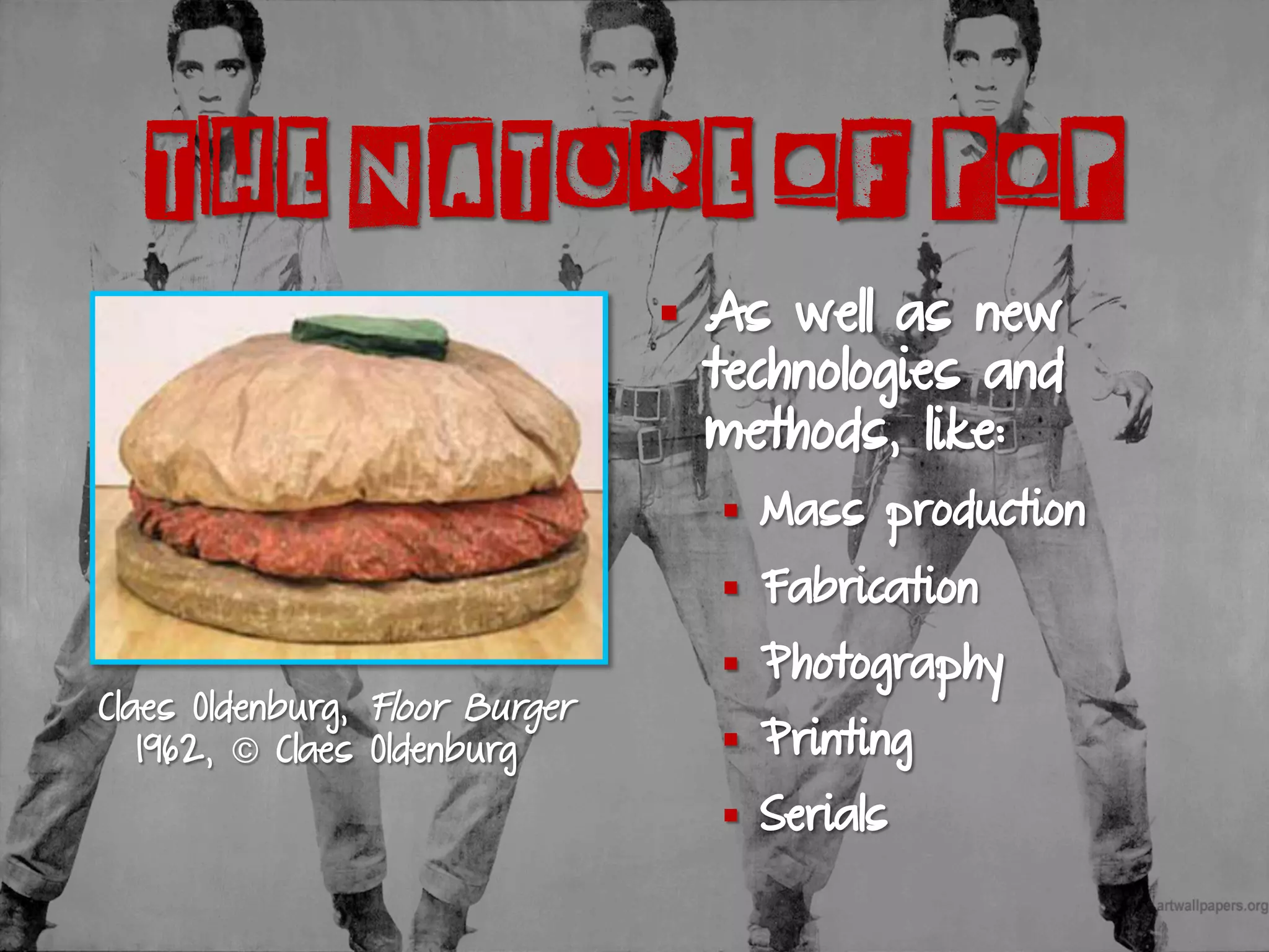 THE NATURE OF POP
Claes Oldenburg, Floor Burger
1962, © Claes Oldenburg
§  As well as new
technologies and
methods, like:
§  Mass production
§  Fabrication
§  Photography
§  Printing
§  Serials
 