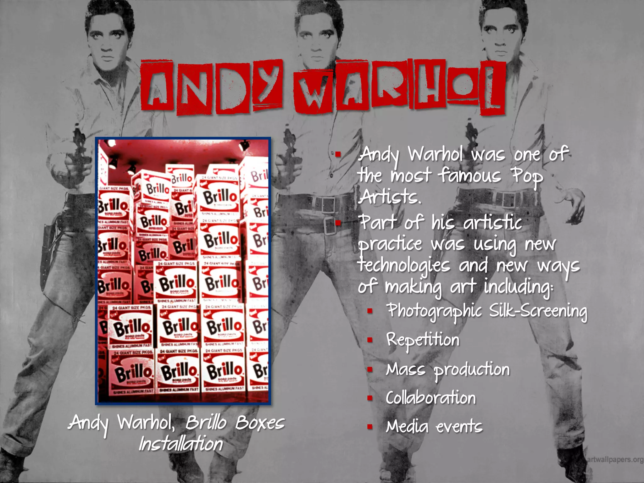ANDY WARHOL
§  Andy Warhol was one of
the most famous Pop
Artists.
§  Part of his artistic
practice was using new
technologies and new ways
of making art including:
§  Photographic Silk-Screening
§  Repetition
§  Mass production
§  Collaboration
§  Media eventsAndy Warhol, Brillo Boxes
Installation
 