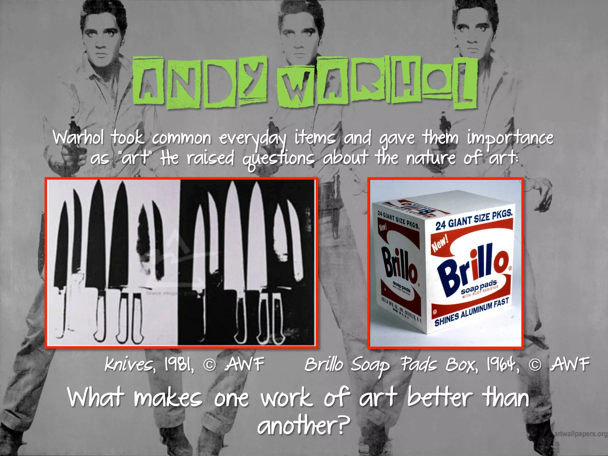 ANDY WARHOL
Knives, 1981, © AWF
What makes one work of art better than
another?
Brillo Soap Pads Box, 1964, © AWF
Warhol took common everyday items and gave them importance
as “art” He raised questions about the nature of art:
 