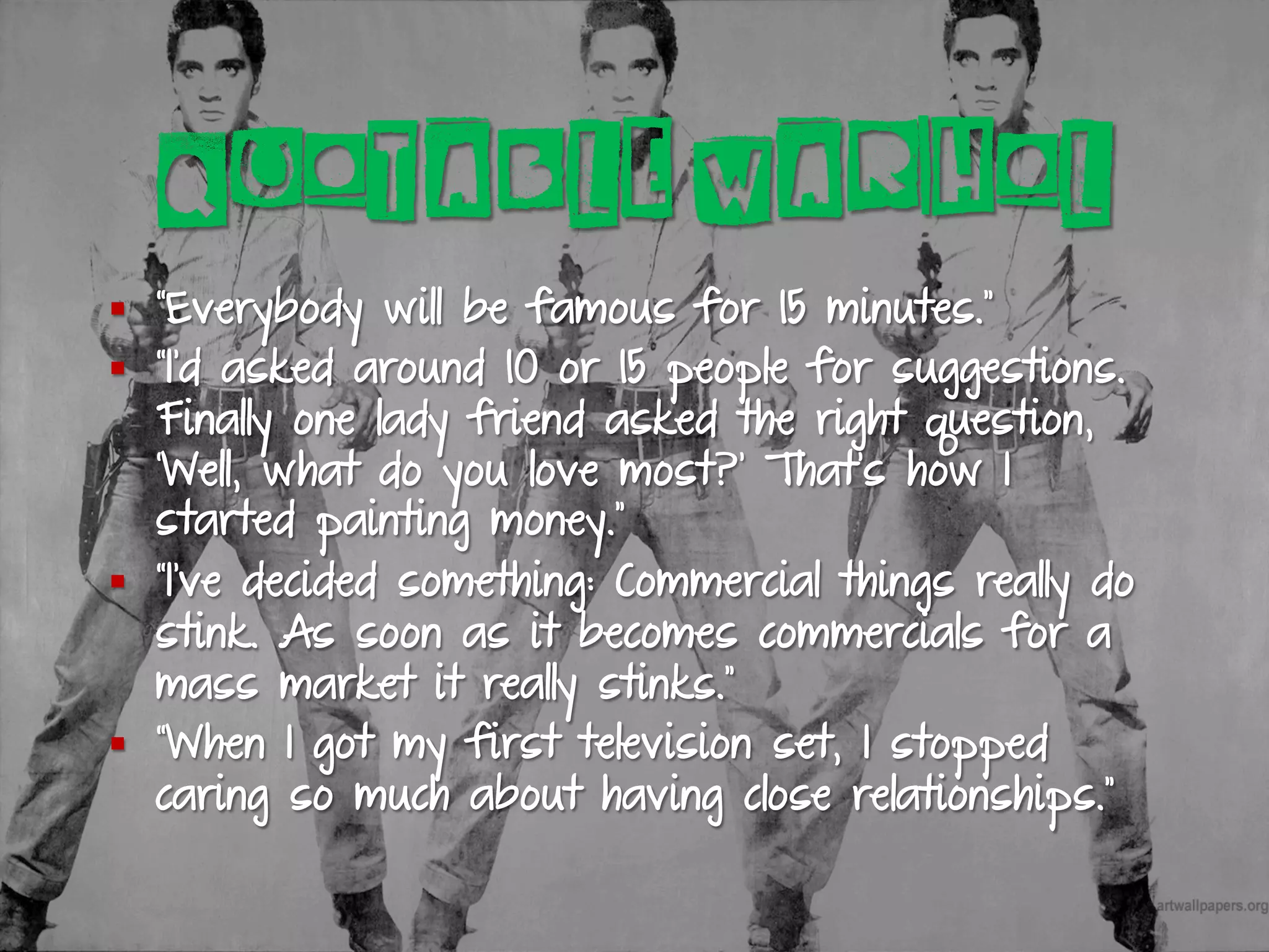 QUOTABLE WARHOL
§  “Everybody will be famous for 15 minutes.”
§  “I’d asked around 10 or 15 people for suggestions.
Finally one lady friend asked the right question,
‘Well, what do you love most?’ That’s how I
started painting money.”
§  “I’ve decided something: Commercial things really do
stink. As soon as it becomes commercials for a
mass market it really stinks.”
§  “When I got my first television set, I stopped
caring so much about having close relationships.”
 