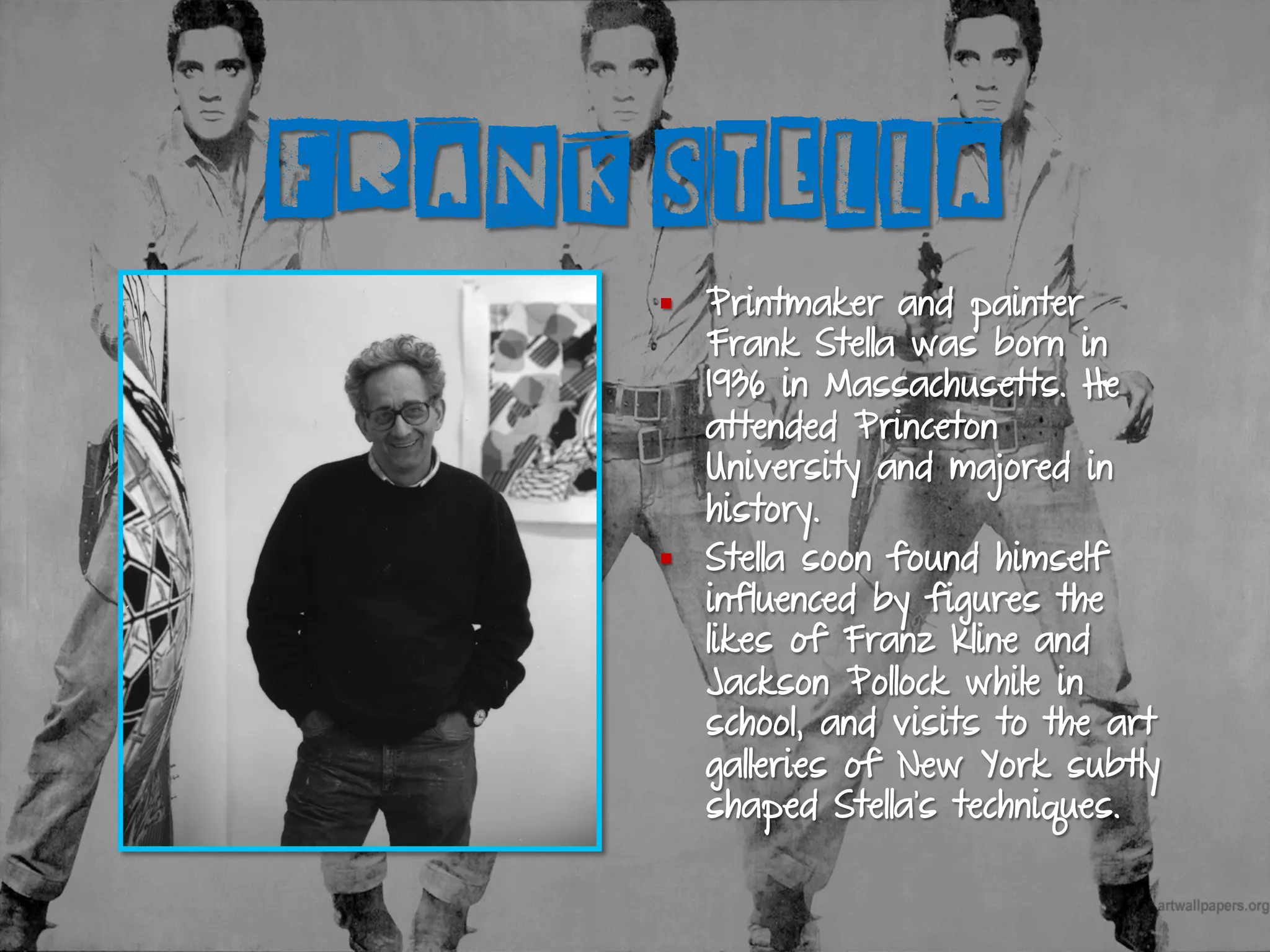 FRANK STELLA
§  Printmaker and painter
Frank Stella was born in
1936 in Massachusetts. He
attended Princeton
University and majored in
history.
§  Stella soon found himself
influenced by figures the
likes of Franz Kline and
Jackson Pollock while in
school, and visits to the art
galleries of New York subtly
shaped Stella’s techniques.
 
