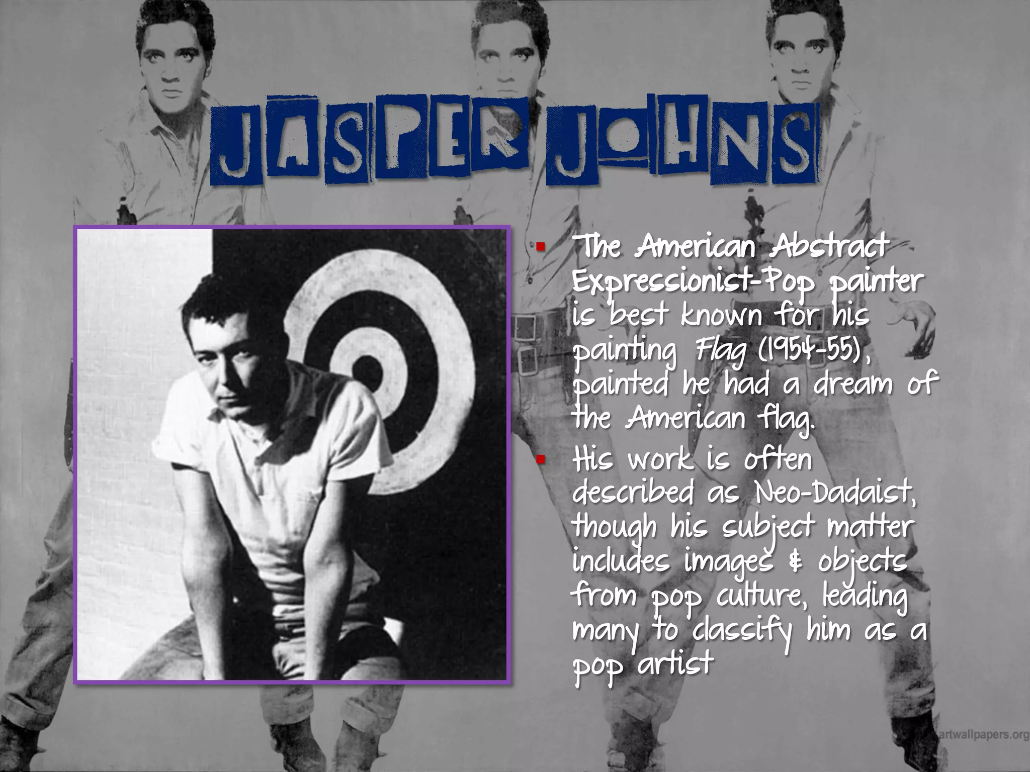 JASPER JOHNS
§  The American Abstract
Expressionist-Pop painter
is best known for his
painting Flag (1954-55),
painted he had a dream of
the American flag.
§  His work is often
described as Neo-Dadaist,
though his subject matter
includes images & objects
from pop culture, leading
many to classify him as a
pop artist
 