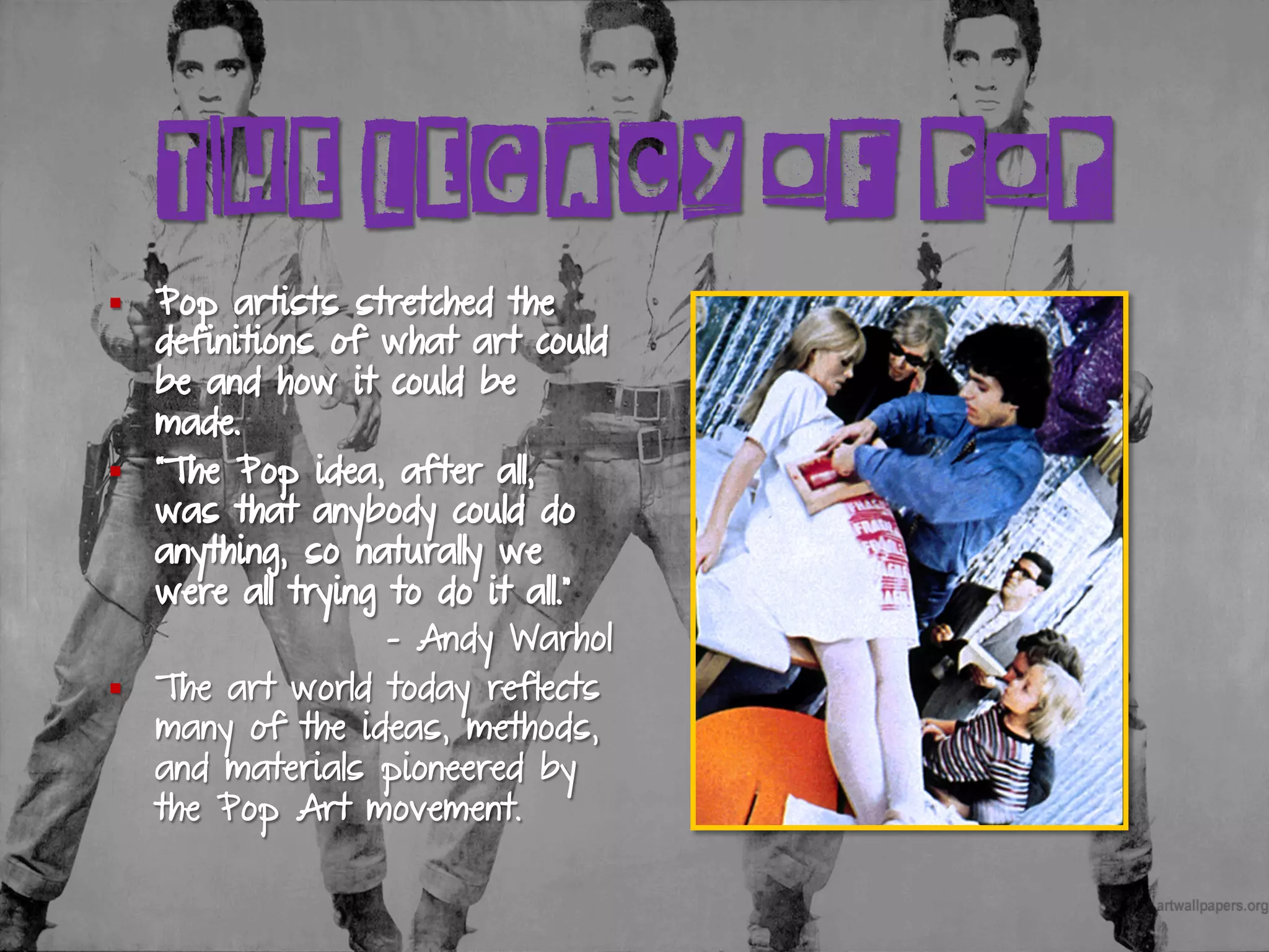 THE LEGACY OF POP
§  Pop artists stretched the
definitions of what art could
be and how it could be
made.
§  “The Pop idea, after all,
was that anybody could do
anything, so naturally we
were all trying to do it all.”
- Andy Warhol
§  The art world today reflects
many of the ideas, methods,
and materials pioneered by
the Pop Art movement.
 