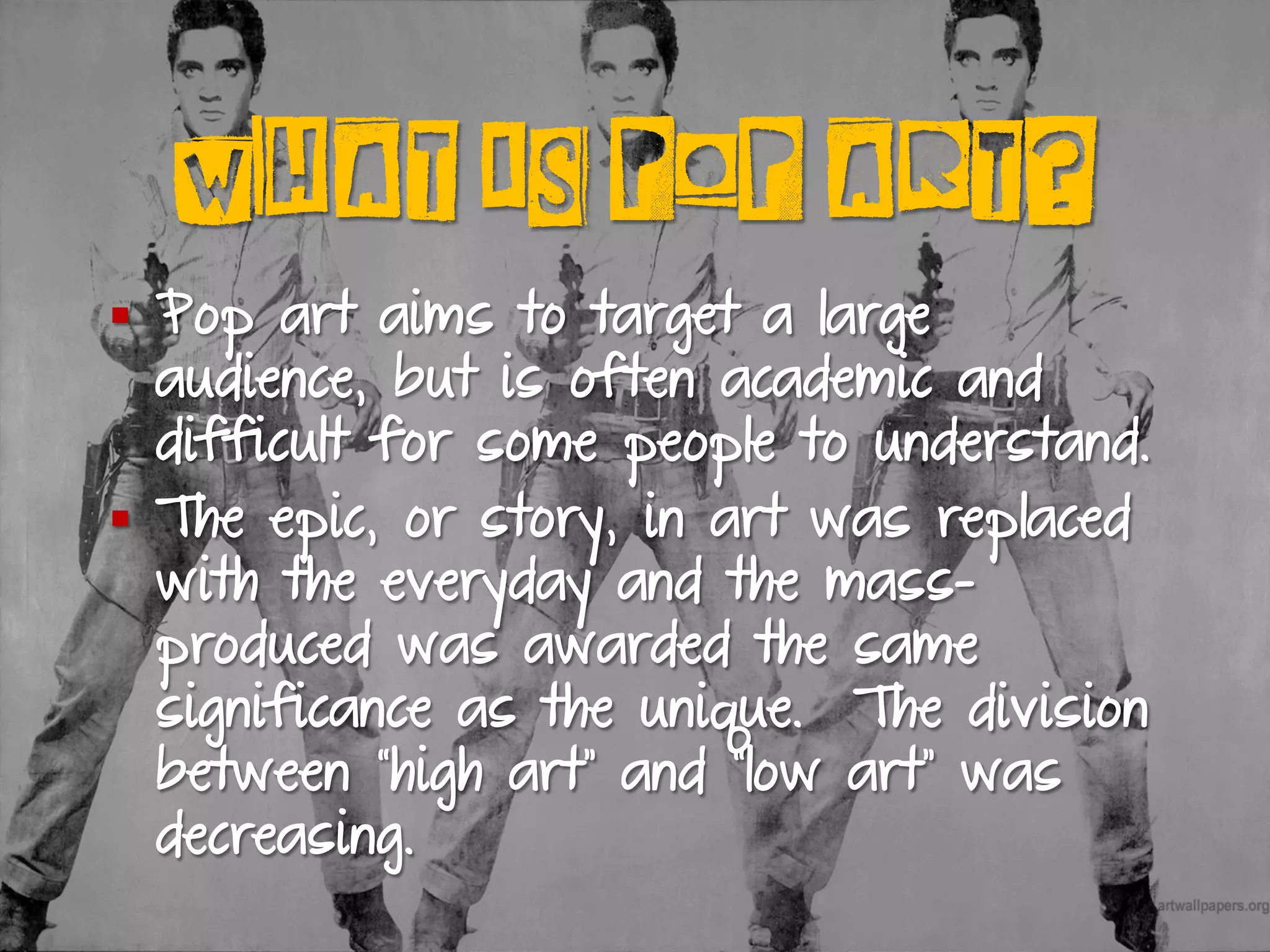 WHAT IS POP ART?
§  Pop art aims to target a large
audience, but is often academic and
difficult for some people to understand.
§  The epic, or story, in art was replaced
with the everyday and the mass-
produced was awarded the same
significance as the unique. The division
between “high art” and “low art” was
decreasing.
 