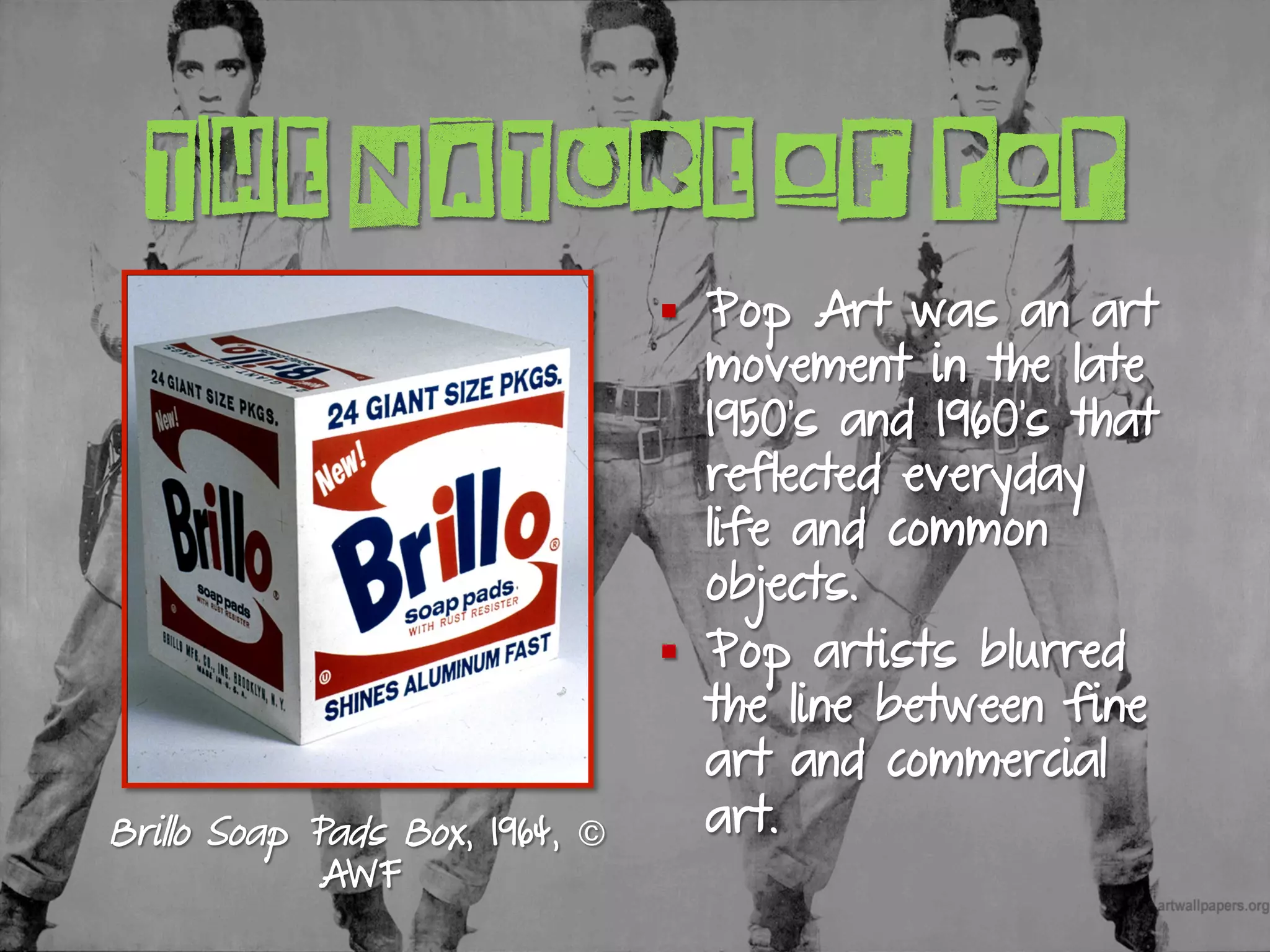 THE NATURE OF POP
§  Pop Art was an art
movement in the late
1950’s and 1960’s that
reflected everyday
life and common
objects.
§  Pop artists blurred
the line between fine
art and commercial
art.Brillo Soap Pads Box, 1964, ©
AWF
 