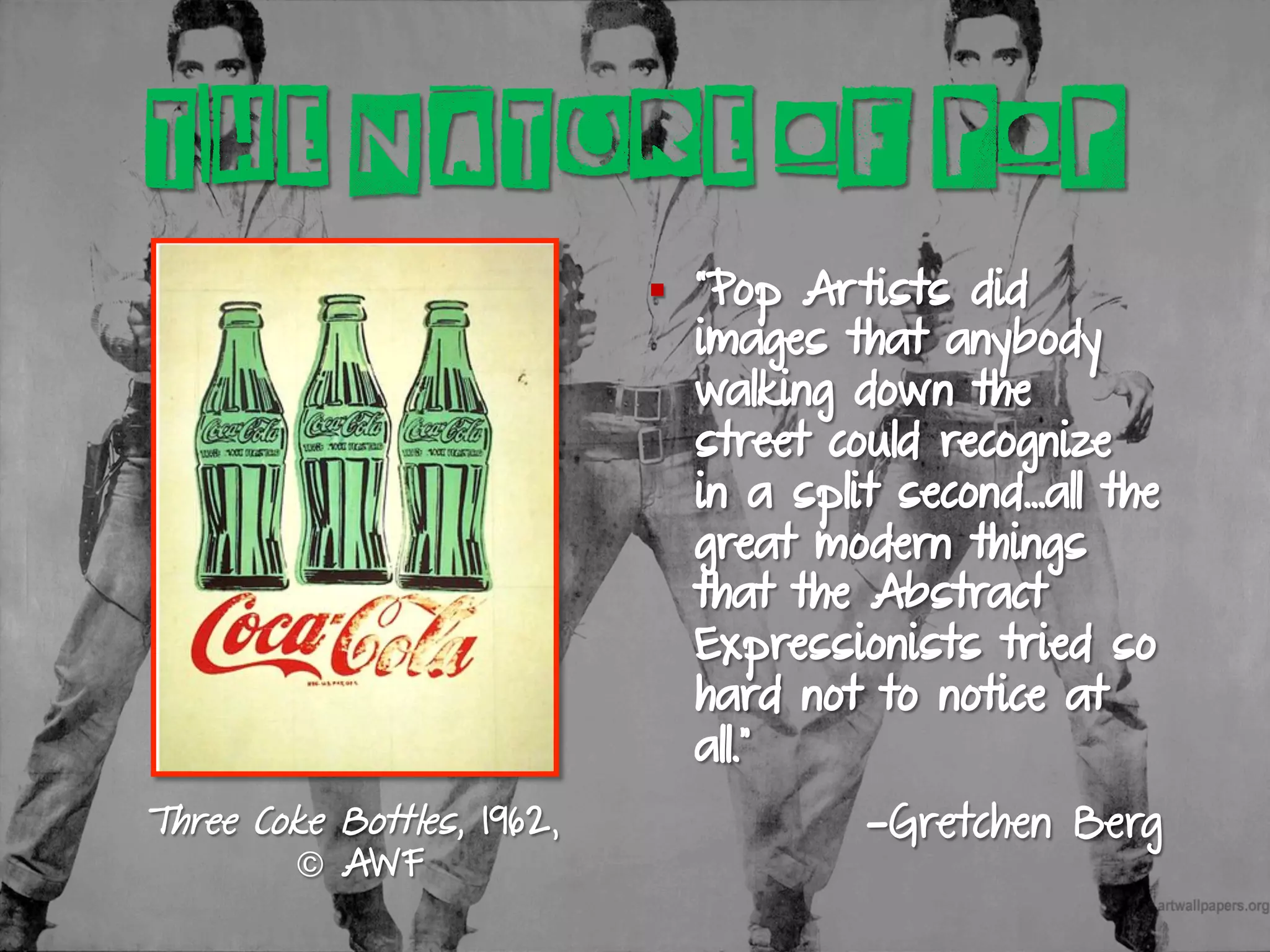 Three Coke Bottles, 1962,
© AWF
§  “Pop Artists did
images that anybody
walking down the
street could recognize
in a split second…all the
great modern things
that the Abstract
Expressionists tried so
hard not to notice at
all.”
—Gretchen Berg
THE NATURE OF POP
 