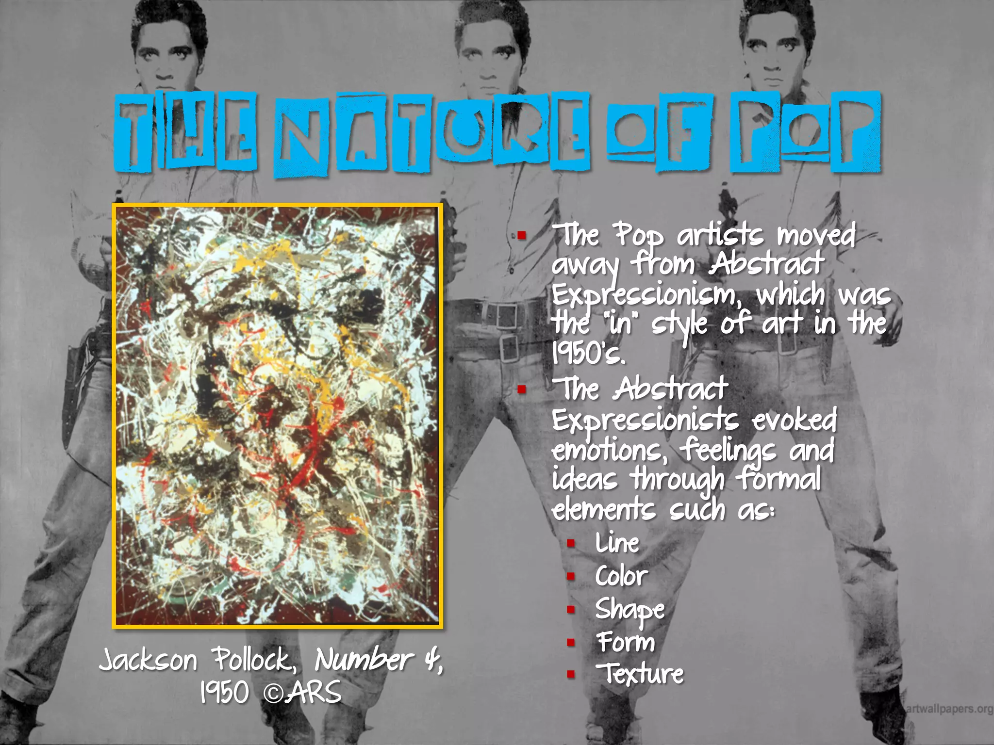 THE NATURE OF POP
§  The Pop artists moved
away from Abstract
Expressionism, which was
the “in” style of art in the
1950’s.
§  The Abstract
Expressionists evoked
emotions, feelings and
ideas through formal
elements such as:
§  Line
§  Color
§  Shape
§  Form
§  Texture
Jackson Pollock, Number 4,
1950 ©ARS
 