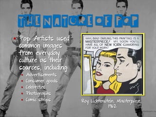 THE NATURE OF POP
§  Pop Artists used
common images
from everyday
culture as their
sources, including:
§  Advertisements
§  Consumer goods
§  Celebrities
§  Photographs
§  Comic strips Roy Lichtenstein, Masterpiece,
1962
 