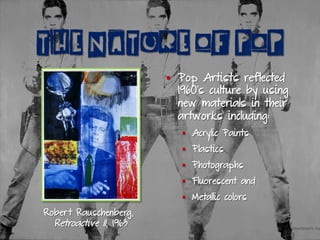 THE NATURE OF POP
Robert Rauschenberg,
Retroactive II, 1963
§  Pop Artists reflected
1960’s culture by using
new materials in their
artworks including:
§  Acrylic Paints
§  Plastics
§  Photographs
§  Fluorescent and
§  Metallic colors
 