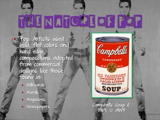 THE NATURE OF POP
§  Pop Artists used
bold, flat colors and
hard edge
compositions adopted
from commercial
designs like those
found in:
§  Billboards
§  Murals
§  Magazines
§  Newspapers Campbell's Soup II,
1969, © AWF
 