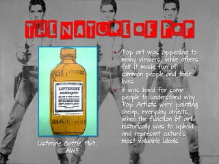 THE NATURE OF POP
§  Pop art was appealing to
many viewers, while others
felt it made fun of
common people and their
lives.
§  It was hard for some
people to understand why
Pop Artists were painting
cheap, everyday objects,
when the function of art
historically was to uphold
and represent culture’s
most valuable ideals.Listerine Bottle, 1963,
© AWF
 