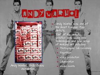 ANDY WARHOL
§  Andy Warhol was one of
the most famous Pop
Artists.
§  Part of his artistic
practice was using new
technologies and new ways
of making art including:
§  Photographic Silk-Screening
§  Repetition
§  Mass production
§  Collaboration
§  Media eventsAndy Warhol, Brillo Boxes
Installation
 