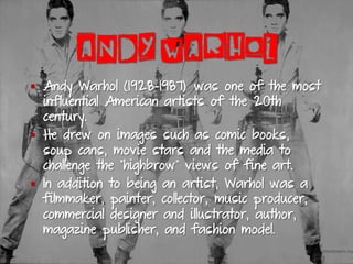 ANDY WARHOL
§  Andy Warhol (1928-1987) was one of the most
influential American artists of the 20th
century.
§  He drew on images such as comic books,
soup cans, movie stars and the media to
challenge the "highbrow" views of fine art.
§  In addition to being an artist, Warhol was a
filmmaker, painter, collector, music producer,
commercial designer and illustrator, author,
magazine publisher, and fashion model.
 