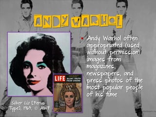 ANDY WARHOL
§  Andy Warhol often
appropriated (used
without permission)
images from
magazines,
newspapers, and
press photos of the
most popular people
of his time
Silver Liz [Ferus
Type], 1963, © AWF
 