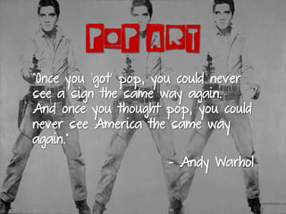 POP ART
“Once you ‘got’ pop, you could never
see a sign the same way again.
And once you thought pop, you could
never see America the same way
again.”
- Andy Warhol
 