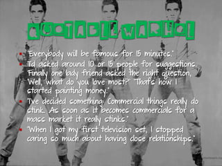 QUOTABLE WARHOL
§  “Everybody will be famous for 15 minutes.”
§  “I’d asked around 10 or 15 people for suggestions.
Finally one lady friend asked the right question,
‘Well, what do you love most?’ That’s how I
started painting money.”
§  “I’ve decided something: Commercial things really do
stink. As soon as it becomes commercials for a
mass market it really stinks.”
§  “When I got my first television set, I stopped
caring so much about having close relationships.”
 