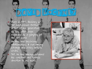 DAVID HOCKNEY
§  Born in 1937, Hockney is
the best-known British
artist of his generation.
§  He has often been
regarded as a playboy of
the art world.
§  He has had lascivious
relationships, & run among
strange and crazy artistic
circles.
§  Yet, he has always retained
his constant and tireless
devotion to his work.
 